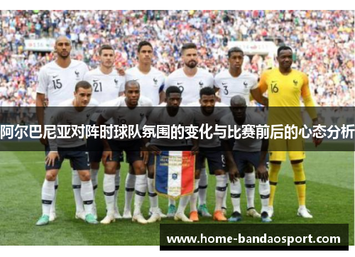 阿尔巴尼亚对阵时球队氛围的变化与比赛前后的心态分析